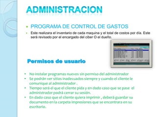    PROGRAMA DE CONTROL DE GASTOS
   Este realizara el inventario de cada maquina y el total de costos por día. Este
    será revisado por el encargado del ciber O el dueño.




 Permisos de usuario

• No instalar programas nuevos sin permiso del administrador
• Se podrán ver sitios inadecuados siempre y cuando el cliente le
  comunique al administrador .
• Tiempo será el que el cliente pida y en dado caso que se pase el
  administrador podrá cerrar su sesión.
• En dado caso que el cliente quiera imprimir , deberá guardar su
  documento en la carpeta impresiones que se encontrara en su
  escritorio.
 