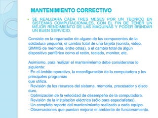    SE REALIZARA CADA TRES MESES POR UN TECNICO EN
    SISTEMAS COMPUTACIONALES, CON EL FIN DE TENER UN
    MEJOR RENDIMIENTO DE LAS MAQUINAS Y PODER BRINDAR
    UN BUEN SERVICIO.

Consiste en la reparación de alguno de los componentes de la
soldadura pequeña, el cambio total de una tarjeta (sonido, video,
SIMMS de memoria, entre otras), o el cambio total de algún
dispositivo periférico como el ratón, teclado, monitor, etc.

Asimismo, para realizar el mantenimiento debe considerarse lo
siguiente:
· En el ámbito operativo, la reconfiguración de la computadora y los
principales programas
que utiliza.
· Revisión de los recursos del sistema, memoria, procesador y disco
duro.
· Optimización de la velocidad de desempeño de la computadora.
· Revisión de la instalación eléctrica (sólo para especialistas).
· Un completo reporte del mantenimiento realizado a cada equipo.
· Observaciones que puedan mejorar el ambiente de funcionamiento.
 
