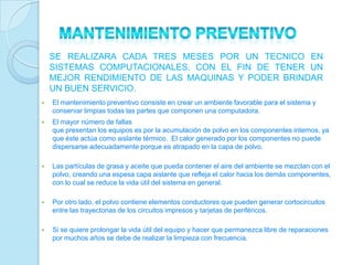 SE REALIZARA CADA TRES MESES POR UN TECNICO EN
    SISTEMAS COMPUTACIONALES, CON EL FIN DE TENER UN
    MEJOR RENDIMIENTO DE LAS MAQUINAS Y PODER BRINDAR
    UN BUEN SERVICIO.
   El mantenimiento preventivo consiste en crear un ambiente favorable para el sistema y
    conservar limpias todas las partes que componen una computadora.
   El mayor número de fallas
    que presentan los equipos es por la acumulación de polvo en los componentes internos, ya
    que éste actúa como aislante térmico. El calor generado por los componentes no puede
    dispersarse adecuadamente porque es atrapado en la capa de polvo.

   Las partículas de grasa y aceite que pueda contener el aire del ambiente se mezclan con el
    polvo, creando una espesa capa aislante que refleja el calor hacia los demás componentes,
    con lo cual se reduce la vida útil del sistema en general.

   Por otro lado, el polvo contiene elementos conductores que pueden generar cortocircuitos
    entre las trayectorias de los circuitos impresos y tarjetas de periféricos.

   Si se quiere prolongar la vida útil del equipo y hacer que permanezca libre de reparaciones
    por muchos años se debe de realizar la limpieza con frecuencia.
 