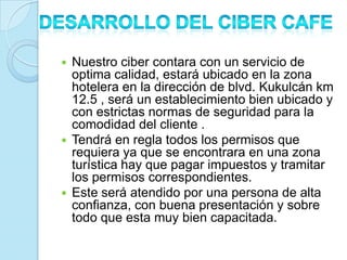  Nuestro ciber contara con un servicio de
  optima calidad, estará ubicado en la zona
  hotelera en la dirección de blvd. Kukulcán km
  12.5 , será un establecimiento bien ubicado y
  con estrictas normas de seguridad para la
  comodidad del cliente .
 Tendrá en regla todos los permisos que
  requiera ya que se encontrara en una zona
  turística hay que pagar impuestos y tramitar
  los permisos correspondientes.
 Este será atendido por una persona de alta
  confianza, con buena presentación y sobre
  todo que esta muy bien capacitada.
 