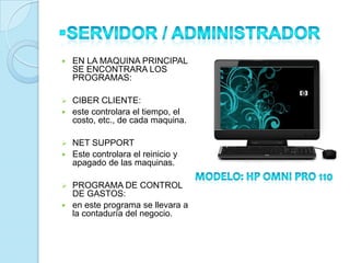    EN LA MAQUINA PRINCIPAL
    SE ENCONTRARA LOS
    PROGRAMAS:

 CIBER CLIENTE:
 este controlara el tiempo, el
  costo, etc., de cada maquina.

 NET SUPPORT
 Este controlara el reinicio y
  apagado de las maquinas.

 PROGRAMA DE CONTROL
  DE GASTOS:
 en este programa se llevara a
  la contaduría del negocio.
 