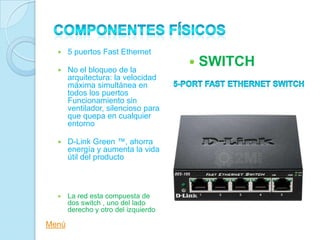     5 puertos Fast Ethernet

      No el bloqueo de la
                                         SWITCH
       arquitectura: la velocidad
       máxima simultánea en
       todos los puertos
       Funcionamiento sin
       ventilador, silencioso para
       que quepa en cualquier
       entorno

      D-Link Green ™, ahorra
       energía y aumenta la vida
       útil del producto



      La red esta compuesta de
       dos switch , uno del lado
       derecho y otro del izquierdo

Menú
 
