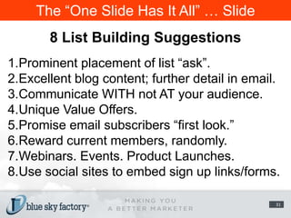 The “One Slide Has It All” … Slide8 List Building SuggestionsProminent placement of list “ask”.Excellent blog content; further detail in email.Communicate WITH not AT your audience.Unique Value Offers.Promise email subscribers “first look.”Reward current members, randomly.Webinars. Events. Product Launches.Use social sites to embed sign up links/forms.31
