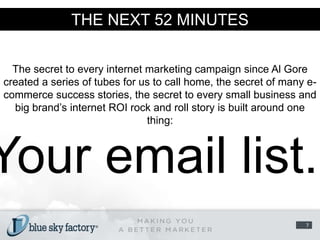 THE NEXT 52 MINUTESThe secret to every internet marketing campaign since Al Gore created a series of tubes for us to call home, the secret of many e-commerce success stories, the secret to every small business and big brand’s internet ROI rock and roll story is built around one thing:Your email list. 7