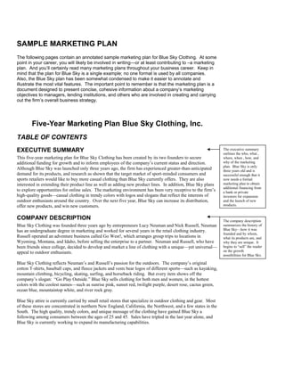 SAMPLE MARKETING PLAN
The following pages contain an annotated sample marketing plan for Blue Sky Clothing. At some
point in your career, you will likely be involved in writing—or at least contributing to –a marketing
plan. And you’ll certainly read many marketing plans throughout your business career. Keep in
mind that the plan for Blue Sky is a single example; no one format is used by all companies.
Also, the Blue Sky plan has been somewhat condensed to make it easier to annotate and
illustrate the most vital features. The important point to remember is that the marketing plan is a
document designed to present concise, cohesive information about a company’s marketing
objectives to managers, lending institutions, and others who are involved in creating and carrying
out the firm’s overall business strategy.
Five-Year Marketing Plan Blue Sky Clothing, Inc.
TABLE OF CONTENTS
EXECUTIVE SUMMARY
This five-year marketing plan for Blue Sky Clothing has been created by its two founders to secure
additional funding for growth and to inform employees of the company’s current status and direction.
Although Blue Sky was launched only three years ago, the firm has experienced greater-than-anticipated
demand for its products, and research as shown that the target market of sport-minded consumers and
sports retailers would like to buy more casual clothing than Blue Sky currently offers. They are also
interested in extending their product line as well as adding new product lines. In addition, Blue Sky plans
to explore opportunities for online sales. The marketing environment has been very receptive to the firm’s
high-quality goods—casual clothing in trendy colors with logos and slogans that reflect the interests of
outdoor enthusiasts around the country. Over the next five year, Blue Sky can increase its distribution,
offer new products, and win new customers.
COMPANY DESCRIPTION
Blue Sky Clothing was founded three years ago by entrepreneurs Lucy Neuman and Nick Russell, Neuman
has an undergraduate degree in marketing and worked for several years in the retail clothing industry.
Russell operated an adventure business called Go West!, which arranges group trips to locations in
Wyoming, Montana, and Idaho, before selling the enterprise to a partner. Neuman and Russell, who have
been friends since college, decided to develop and market a line of clothing with a unique—yet universal—
appeal to outdoor enthusiasts.
Blue Sky Clothing reflects Neuman’s and Russell’s passion for the outdoors. The company’s original
cotton T-shirts, baseball caps, and fleece jackets and vests bear logos of different sports—such as kayaking,
mountain climbing, bicycling, skating, surfing, and horseback riding. But every item shows off the
company’s slogan: “Go Play Outside.” Blue Sky sells clothing for both men and women, in the hottest
colors with the coolest names—such as sunrise pink, sunset red, twilight purple, desert rose, cactus green,
ocean blue, mountaintop white, and river rock gray.
Blue Sky attire is currently carried by small retail stores that specialize in outdoor clothing and gear. Most
of these stores are concentrated in northern New England, California, the Northwest, and a few states in the
South. The high quality, trendy colors, and unique message of the clothing have gained Blue Sky a
following among consumers between the ages of 25 and 45. Sales have tripled in the last year alone, and
Blue Sky is currently working to expand its manufacturing capabilities.
The executive summary
outlines the who, what ,
where, when , how, and
why of the marketing
plan. Blue Sky is only
three years old and is
successful enough that it
now needs a formal
marketing plan to obtain
additional financing from
a bank or private
investors for expansion
and the launch of new
products.
The company description
summarizes the history of
Blue Sky—how it was
founded and by whom,
what its products are, and
why they are unique. It
begins to “sell” the reader
on the growth
possibilities for Blue Sky.
 