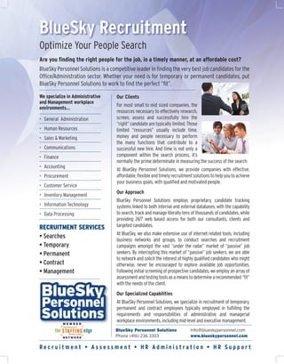 BlueSky Recruitment
Optimize Your People Search
Are you ﬁnding the right people for the job, in a timely manner, at an affordable cost?
BlueSky Personnel Solutions is a competitive leader in ﬁnding the very best job candidates for the
Ofﬁce/Administration sector. Whether your need is for temporary or permanent candidates, put
BlueSky Personnel Solutions to work to ﬁnd the perfect “ﬁt”.

We specialize in Administrative     Our Clients
and Management workplace
                                    For most small to mid sized companies, the
environments…
                                    resources necessary to effectively research,
• General Administration            screen, assess and successfully hire the
                                    “right” candidate are typically limited. Those
• Human Resources                   limited “resources” usually include time,
• Sales & Marketing                 money and people necessary to perform
                                    the many functions that contribute to a
• Communications                    successful new hire. And time is not only a
• Finance                           component within the search process, it’s
                                    normally the prime determinate in measuring the success of the search.
• Accounting
                                    At BlueSky Personnel Solutions, we provide companies with effective,
• Procurement                       affordable, ﬂexible and timely recruitment solutions to help you to achieve
                                    your business goals, with qualiﬁed and motivated people.
• Customer Service
                                    Our Approach
• Inventory Management
                                    BlueSky Personnel Solutions employs proprietary, candidate tracking
• Information Technology            systems linked to both internal and external databases, with the capability
• Data Processing                   to search, track and manage literally tens of thousands of candidates, while
                                    providing 24/7 web based access for both our consultants, clients and
RECRUITMENT SERVICES                targeted candidates.
                                    At BlueSky, we also make extensive use of internet related tools, including
• Searches                          business networks and groups, to conduct searches and recruitment
• Temporary                         campaigns amongst the vast “under the radar” market of “passive” job
• Permanent                         seekers. By intercepting this market of “passive” job seekers, we are able
                                    to network and solicit the interest of highly qualiﬁed candidates who might
• Contract                          otherwise, never be encouraged to explore available job opportunities.
• Management                        Following initial screening of prospective candidates, we employ an array of
                                    assessment and testing tools as a means to determine a recommended “ﬁt”
                                    with the needs of the client.
                                    Our Specialized Capabilities
                                    At BlueSky Personnel Solutions, we specialize in recruitment of temporary,
                                    permanent and contract employees typically employed in fulﬁlling the
                                    requirements and responsibilities of administrative and managerial
                                    workplace environments, including mid-level and executive management.
                                   BlueSky Personnel Solutions                Info@blueskypersonnel.com
                                   Phone (416) 236 3303                       www.blueskypersonnel.com

Recruitment • Assessment • HR Administration • HR Support
 