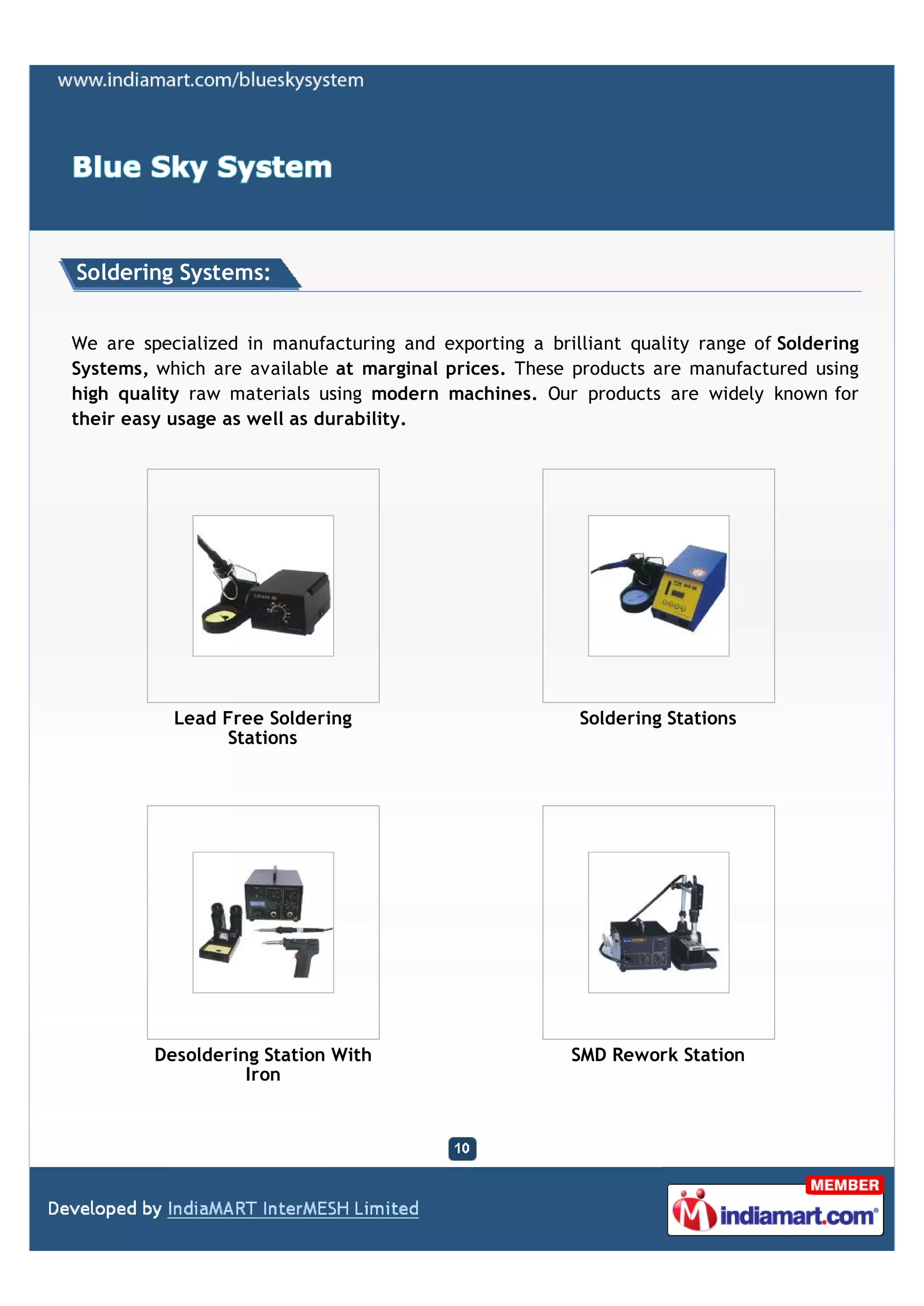 Soldering Systems:


We are specialized in manufacturing and exporting a brilliant quality range of Soldering
Systems, which are available at marginal prices. These products are manufactured using
high quality raw materials using modern machines. Our products are widely known for
their easy usage as well as durability.




           Lead Free Soldering                          Soldering Stations
                Stations




         Desoldering Station With                      SMD Rework Station
                   Iron
 