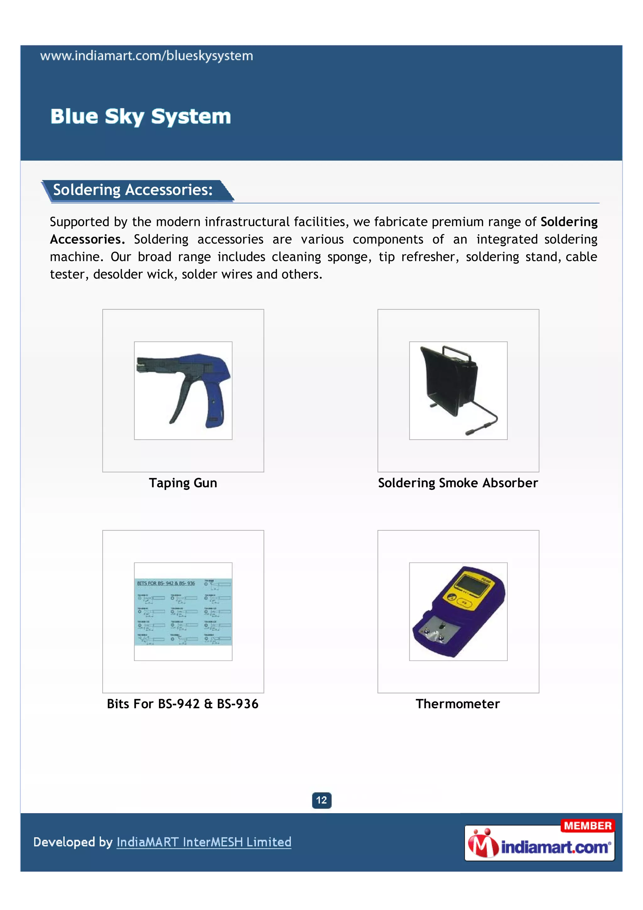 Soldering Accessories:

Supported by the modern infrastructural facilities, we fabricate premium range of Soldering
Accessories. Soldering accessories are various components of an integrated soldering
machine. Our broad range includes cleaning sponge, tip refresher, soldering stand, cable
tester, desolder wick, solder wires and others.




                Taping Gun                            Soldering Smoke Absorber




         Bits For BS-942 & BS-936                           Thermometer
 