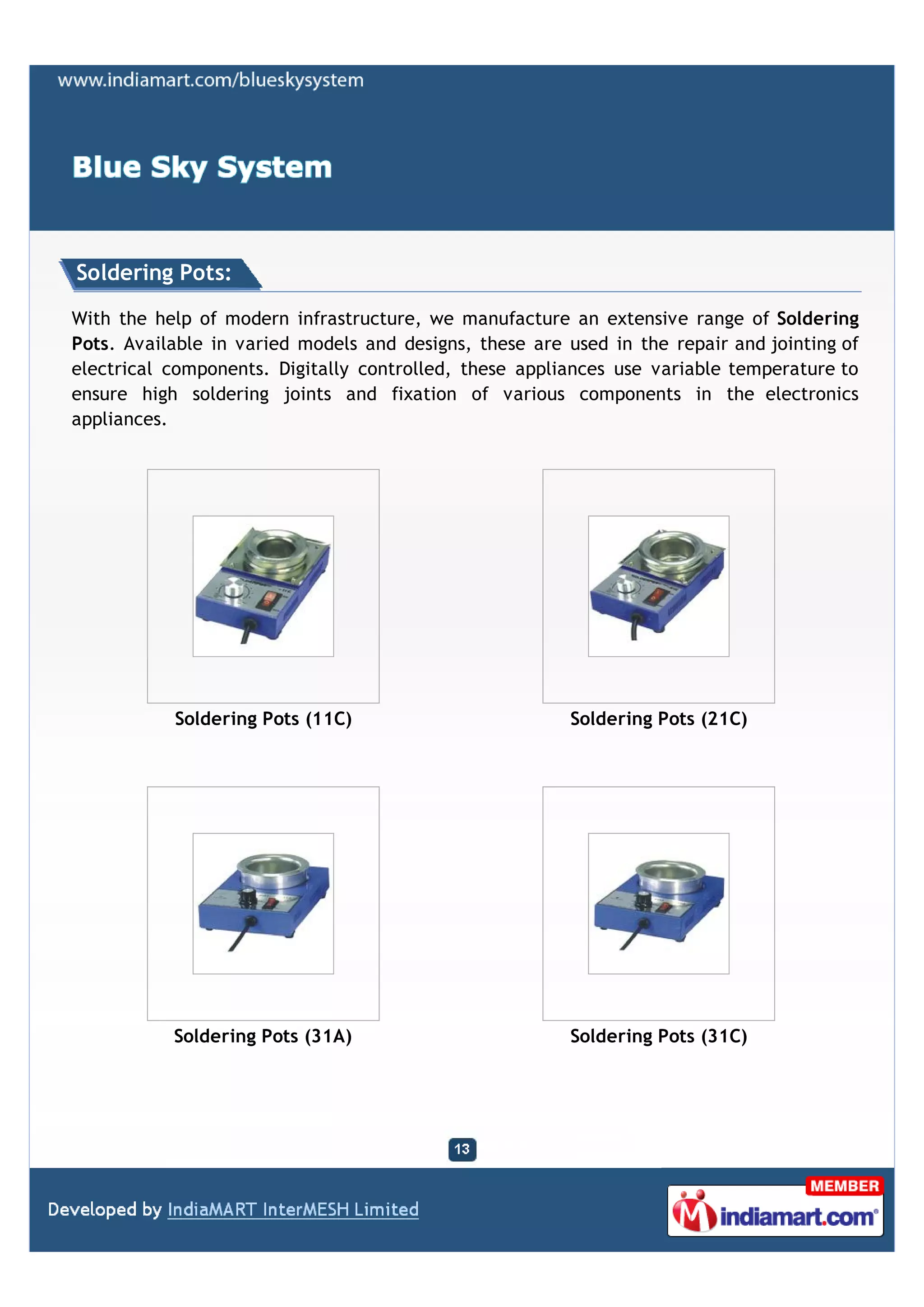 Soldering Pots:

With the help of modern infrastructure, we manufacture an extensive range of Soldering
Pots. Available in varied models and designs, these are used in the repair and jointing of
electrical components. Digitally controlled, these appliances use variable temperature to
ensure high soldering joints and fixation of various components in the electronics
appliances.




           Soldering Pots (11C)                          Soldering Pots (21C)




           Soldering Pots (31A)                          Soldering Pots (31C)
 