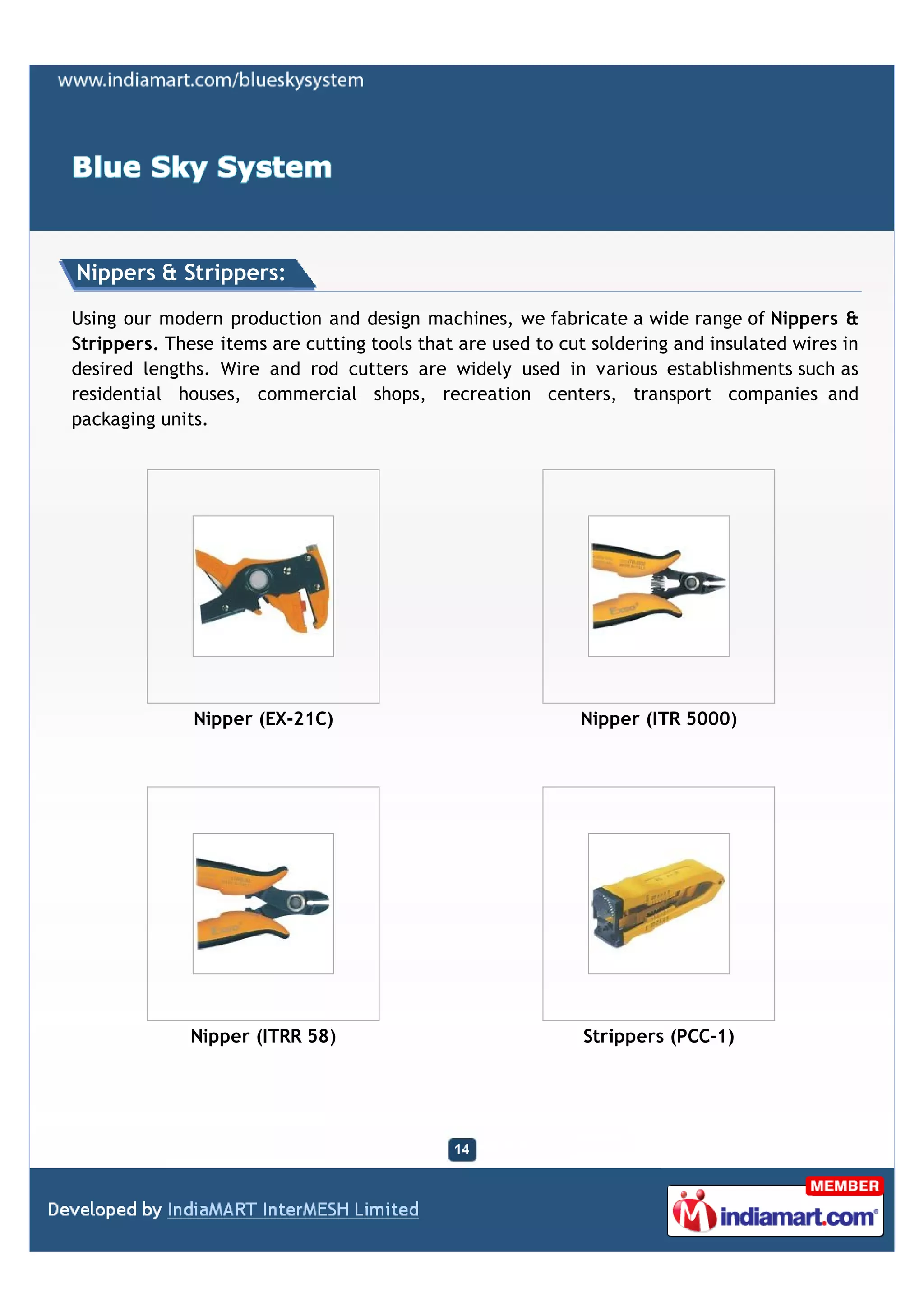Nippers & Strippers:

Using our modern production and design machines, we fabricate a wide range of Nippers &
Strippers. These items are cutting tools that are used to cut soldering and insulated wires in
desired lengths. Wire and rod cutters are widely used in various establishments such as
residential houses, commercial shops, recreation centers, transport companies and
packaging units.




              Nipper (EX-21C)                               Nipper (ITR 5000)




              Nipper (ITRR 58)                               Strippers (PCC-1)
 