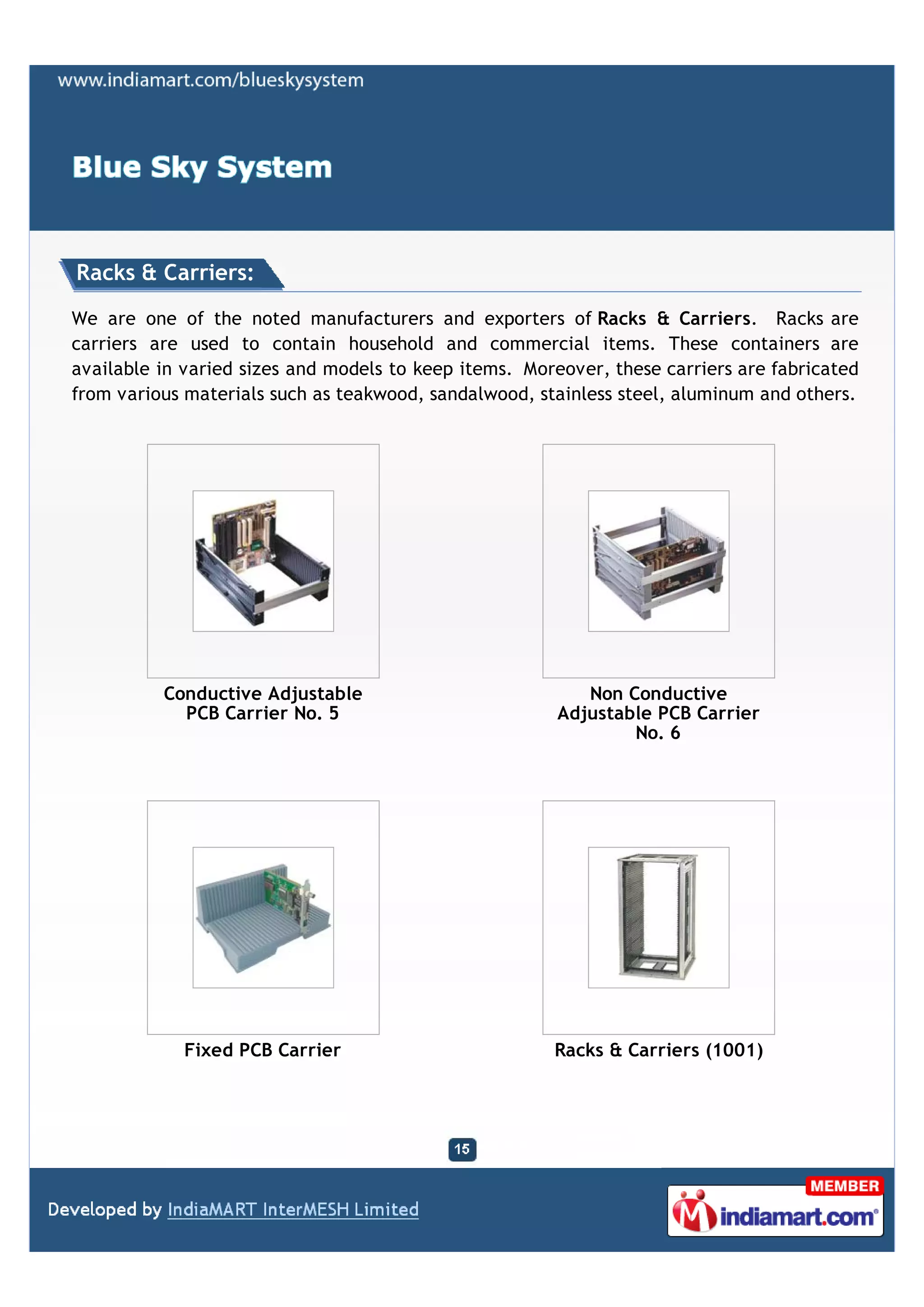 Racks & Carriers:

We are one of the noted manufacturers and exporters of Racks & Carriers. Racks are
carriers are used to contain household and commercial items. These containers are
available in varied sizes and models to keep items. Moreover, these carriers are fabricated
from various materials such as teakwood, sandalwood, stainless steel, aluminum and others.




          Conductive Adjustable                            Non Conductive
            PCB Carrier No. 5                           Adjustable PCB Carrier
                                                                No. 6




             Fixed PCB Carrier                         Racks & Carriers (1001)
 