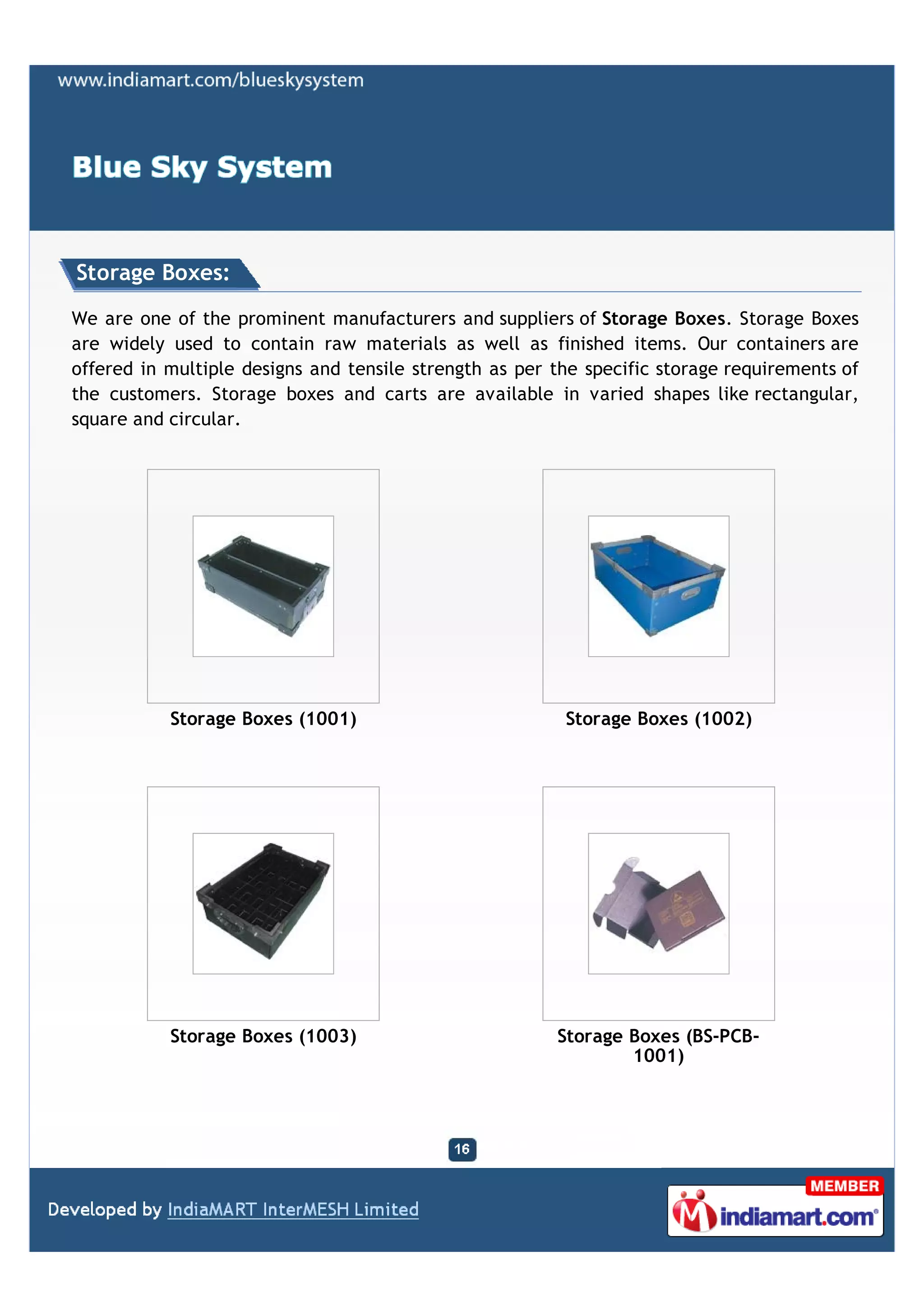 Storage Boxes:

We are one of the prominent manufacturers and suppliers of Storage Boxes. Storage Boxes
are widely used to contain raw materials as well as finished items. Our containers are
offered in multiple designs and tensile strength as per the specific storage requirements of
the customers. Storage boxes and carts are available in varied shapes like rectangular,
square and circular.




           Storage Boxes (1001)                          Storage Boxes (1002)




           Storage Boxes (1003)                         Storage Boxes (BS-PCB-
                                                                1001)
 