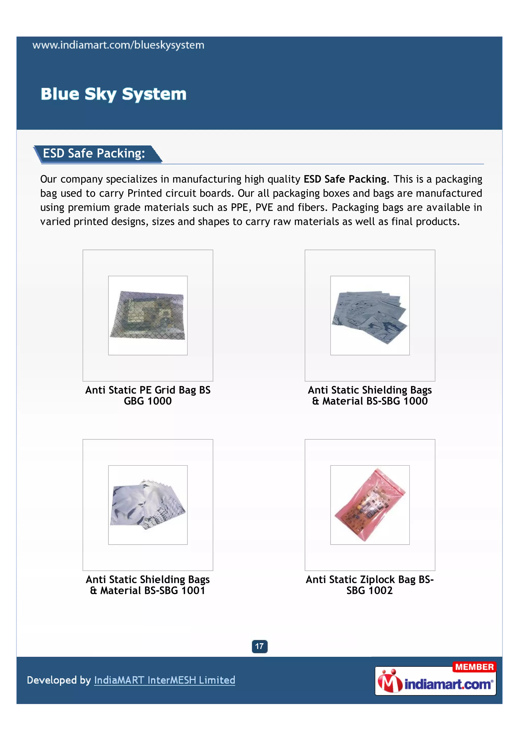 ESD Safe Packing:

Our company specializes in manufacturing high quality ESD Safe Packing. This is a packaging
bag used to carry Printed circuit boards. Our all packaging boxes and bags are manufactured
using premium grade materials such as PPE, PVE and fibers. Packaging bags are available in
varied printed designs, sizes and shapes to carry raw materials as well as final products.




         Anti Static PE Grid Bag BS                    Anti Static Shielding Bags
                 GBG 1000                               & Material BS-SBG 1000




         Anti Static Shielding Bags                   Anti Static Ziplock Bag BS-
          & Material BS-SBG 1001                               SBG 1002
 