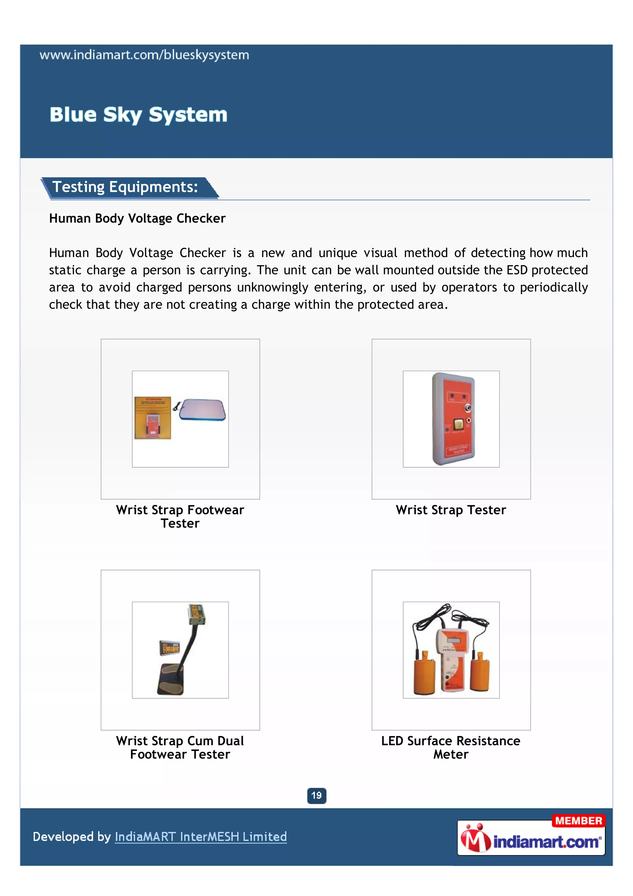 Testing Equipments:

Human Body Voltage Checker

Human Body Voltage Checker is a new and unique visual method of detecting how much
static charge a person is carrying. The unit can be wall mounted outside the ESD protected
area to avoid charged persons unknowingly entering, or used by operators to periodically
check that they are not creating a charge within the protected area.




           Wrist Strap Footwear                          Wrist Strap Tester
                   Tester




           Wrist Strap Cum Dual                        LED Surface Resistance
            Footwear Tester                                    Meter
 
