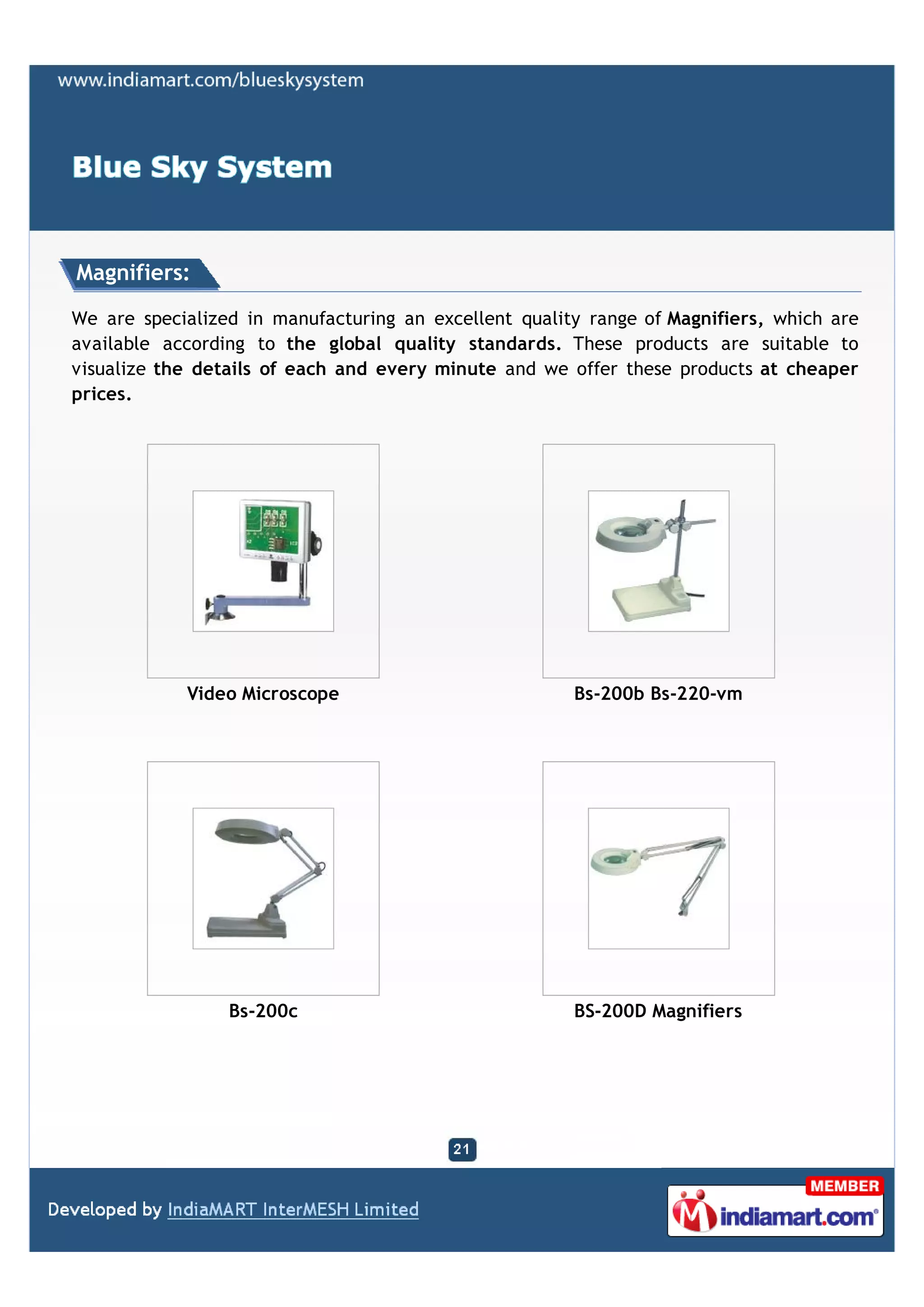 Magnifiers:

We are specialized in manufacturing an excellent quality range of Magnifiers, which are
available according to the global quality standards. These products are suitable to
visualize the details of each and every minute and we offer these products at cheaper
prices.




            Video Microscope                           Bs-200b Bs-220-vm




                 Bs-200c                               BS-200D Magnifiers
 