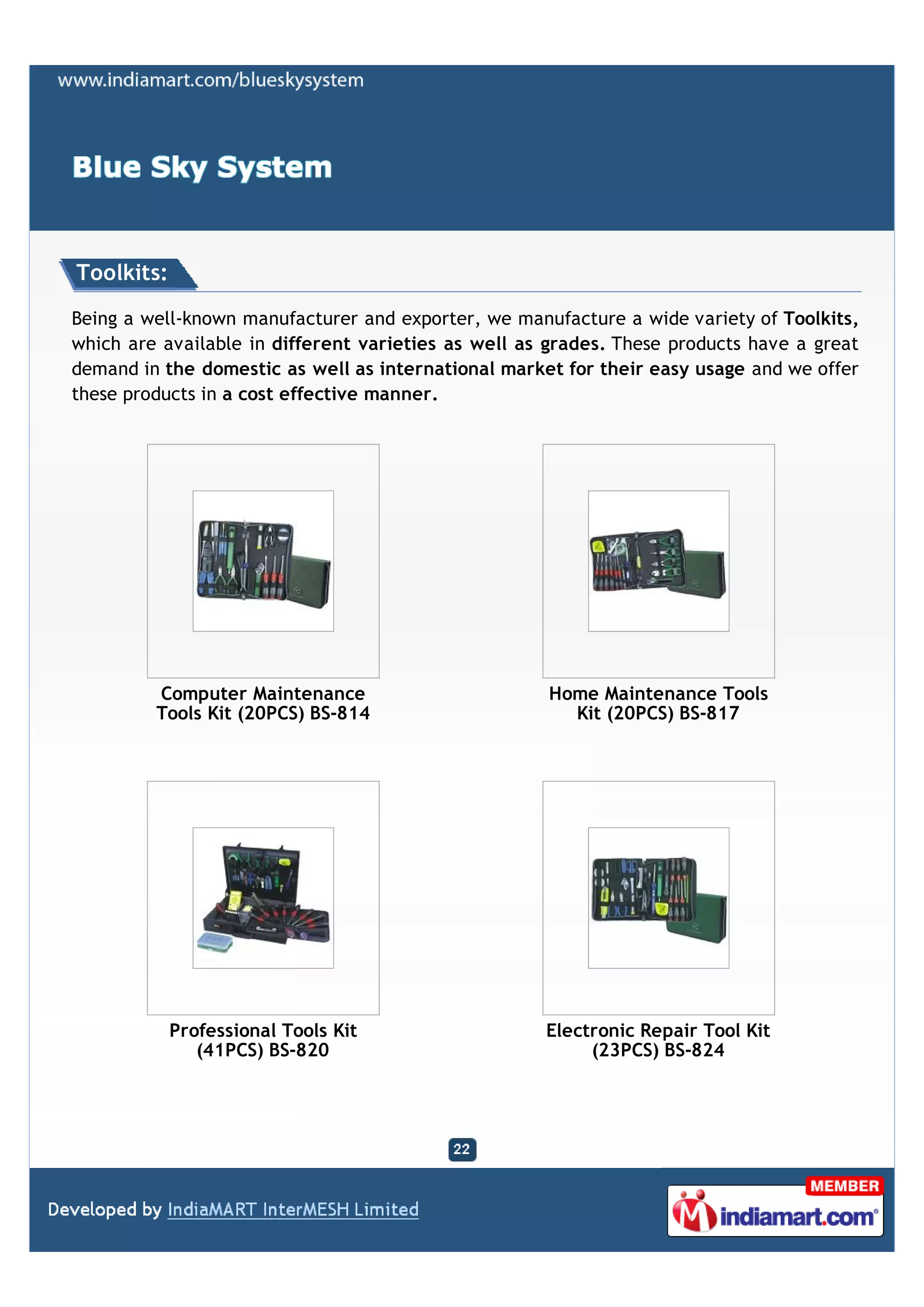 Toolkits:

Being a well-known manufacturer and exporter, we manufacture a wide variety of Toolkits,
which are available in different varieties as well as grades. These products have a great
demand in the domestic as well as international market for their easy usage and we offer
these products in a cost effective manner.




         Computer Maintenance                        Home Maintenance Tools
         Tools Kit (20PCS) BS-814                      Kit (20PCS) BS-817




            Professional Tools Kit                   Electronic Repair Tool Kit
               (41PCS) BS-820                             (23PCS) BS-824
 