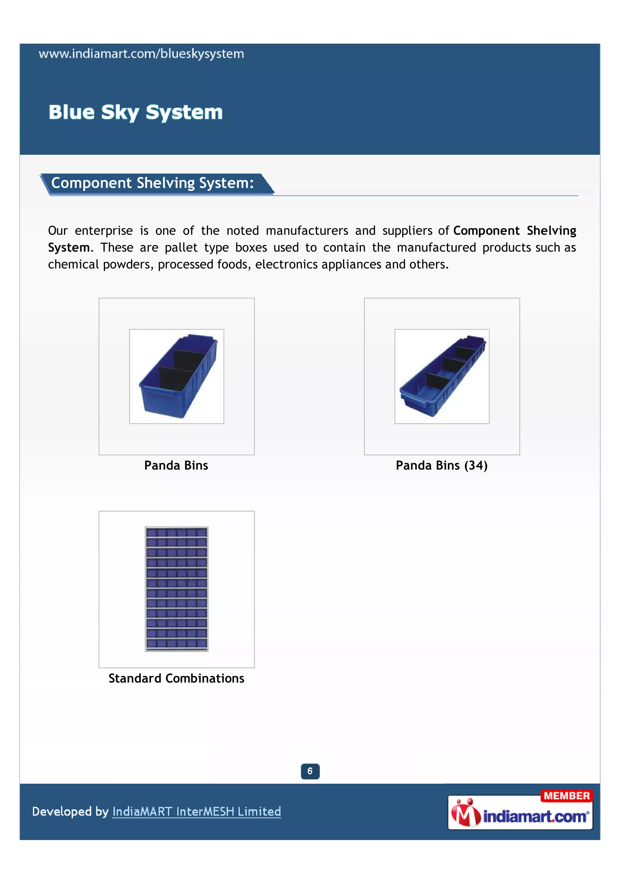 Component Shelving System:


Our enterprise is one of the noted manufacturers and suppliers of Component Shelving
System. These are pallet type boxes used to contain the manufactured products such as
chemical powders, processed foods, electronics appliances and others.




               Panda Bins                              Panda Bins (34)




         Standard Combinations
 
