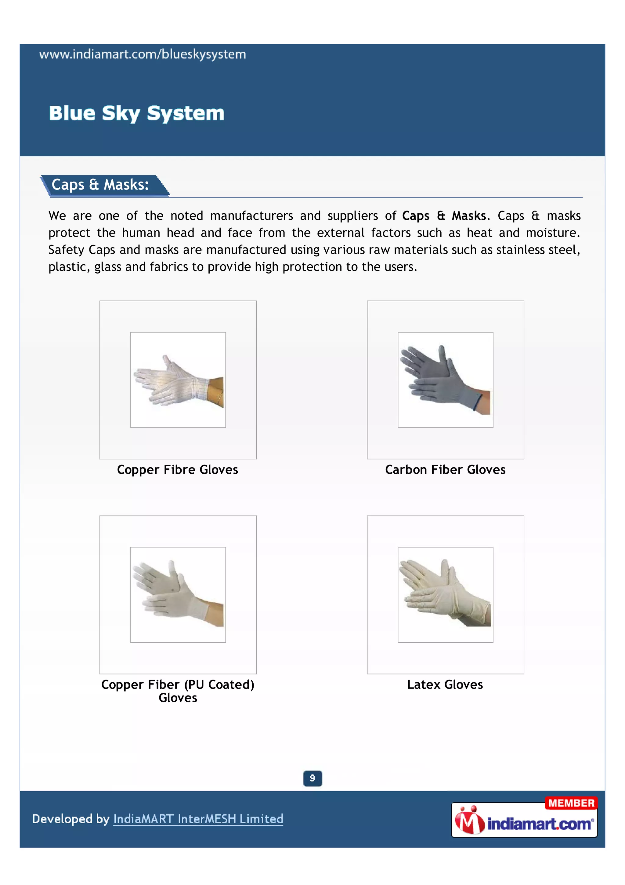 Caps & Masks:

We are one of the noted manufacturers and suppliers of Caps & Masks. Caps & masks
protect the human head and face from the external factors such as heat and moisture.
Safety Caps and masks are manufactured using various raw materials such as stainless steel,
plastic, glass and fabrics to provide high protection to the users.




           Copper Fibre Gloves                           Carbon Fiber Gloves




         Copper Fiber (PU Coated)                            Latex Gloves
                  Gloves
 