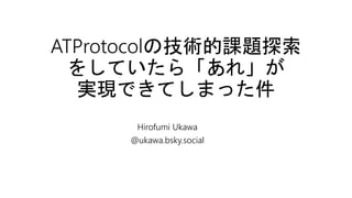 ATProtocolの技術的課題探索
をしていたら「あれ」が
実現できてしまった件
Hirofumi Ukawa
@ukawa.bsky.social
 