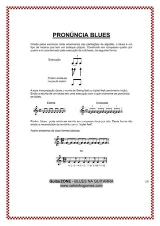GuitarZONE - BLUES NA GUITARRA
www.celsinhogomes.com
10
PRONÚNCIA BLUES
Criada pelos escravos norte americanos nas plantações de algodão, o blues é um
tipo de música que tem um sotaque próprio. Construído em compasso quatro por
quatro e é caracterizado pela execução de colcheias, da seguinte forma:
Execução:
Porém anota-se
na pauta assim:
A esta interpretação dá-se o nome de Swing feel ou triplet feel (sentimento triplo).
Então a escrita de um blues tem uma execução com o que chama-se de pronúncia
de blues:
Escrita Execução
Porém blues, pode ainda ser escrito em compasso doze por oito. Desta forma não
existe a necessidade de anotá-lo com o “triplet feel”.
Assim anotamos de duas formas básicas:
ou
 