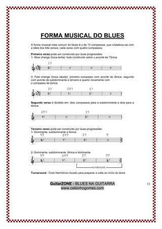 GuitarZONE - BLUES NA GUITARRA
www.celsinhogomes.com
11
FORMA MUSICAL DO BLUES
A forma musical mais comum do blues é o de 12 compassos, que cristalizou-se com
a idéia dos três versos, cada verso com quatro compassos.
Primeiro verso pode ser construído por duas progressões:
1- Slow change (troca lenta): todo construído sobre o acorde da Tônica.
2- Fast change (troca rápida): primeiro compasso com acorde de tônica, segundo
com acorde de subdominante e terceiro e quarto novamente com
o compasso de tônica.
Segundo verso é dividido em: dois compassos para a subdominante e dois para a
tônica.
Terceiro verso pode ser construído por duas progressões:
1- Dominante, subdominante e tônica.
2- Dominante, subdominante, tônica e dominante.
Turnaround - Ciclo Harmônico tocado para preparar a volta ao início do tema.
 