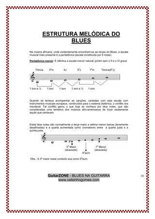 GuitarZONE - BLUES NA GUITARRA
www.celsinhogomes.com
18
ESTRUTURA MELÓDICA DO
BLUES
Na música africana, onde evidentemente encontram-se as raízes do Blues, a escala
musical mais presente é a pentatônica (escala constituída por 5 notas).
Pentatônica menor- É idêntica a escala menor natural, porém sem o II e o VI graus
Tônica 3a
m 4J 5a
J 7a
m Tônica(8a
J)
1 tom e ½ 1 tom 1 tom 1 tom e ½ 1 tom
Quando se tentava acompanhar as canções, cantadas com esta escala com
instrumentos musicais europeus, construídos para o sistema diatônico, o conflito era
inevitável. Tal conflito gerou o que hoje se conhece por blue notes, que são
consideradas uma tentativa dos músicos afro-americanos de tocar exatamente
aquilo que cantavam.
Estas blue notes são normalmente a terça maior a sétima menor baixas (levemente
desafinadas) e a quarta aumentada como cromatismo entre a quarta justa e a
quinta justa.
3a
Maior 7a
Menor
(abaixada) (abaixada)
4a
aum.
Obs.: A 3ª maior neste contexto soa como 9a
aum.
 
