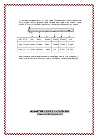 GuitarZONE - BLUES NA GUITARRA
www.celsinhogomes.com
19
Em um blues, por exemplo, no tom de A maior. É característico o uso da pentatônica
de Lá menor (quando aplicada desta maneira esta passa a se chamar “penta
blues”), tendo como resultado os seguintes intervalos perante os acordes usados:
A seguir tem-se exemplos de digitação da penta blues para se tocar no tom de Lá
maior, e na seqüência as blue-notes estarão assinaladas nesta mesma digitação.
Sobre A7 (I7) - Fund.. 9
a
aum. 4
a
Justa 5
a
Justa 7
a
menor Fund.
Sobre D7 (IV7)- 5a
Justa 7
a
menor Fund.. 9
a
maior 4
a
Justa 5
a
Justa
Sobre E7 (V7) - 4
a
Justa 13
a
menor 7
a
menor Fund. 9
a
aum. 4
a
Justa
 