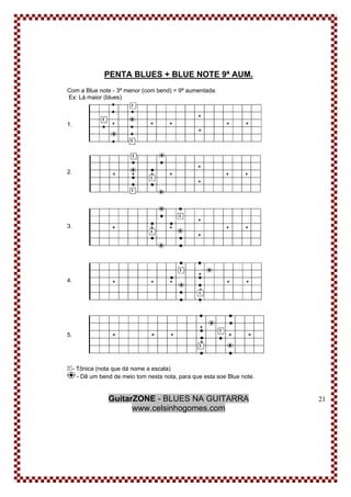 GuitarZONE - BLUES NA GUITARRA
www.celsinhogomes.com
21
PENTA BLUES + BLUE NOTE 9ª AUM.
Com a Blue note - 3ª menor (com bend) = 9ª aumentada.
Ex: Lá maior (blues)
1.
2.
3.
4.
5.
- Tônica (nota que dá nome a escala)
- Dê um bend de meio tom nesta nota, para que esta soe Blue note.
 