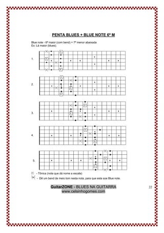 GuitarZONE - BLUES NA GUITARRA
www.celsinhogomes.com
22
PENTA BLUES + BLUE NOTE 6ª M
Blue note - 6ª maior (com bend) = 7ª menor abaixada
Ex: Lá maior (blues).
1.
2.
3.
4.
5.
- Tônica (nota que dá nome a escala)
- Dê um bend de meio tom nesta nota, para que esta soe Blue note.
 