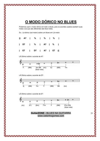 GuitarZONE - BLUES NA GUITARRA
www.celsinhogomes.com
25
O MODO DÓRICO NO BLUES
Podemos usar o modo dórico em todo o blues, pois os acordes usados aceitam suas
notas e as que são diferentes são blue notes.
Ex.: Lá dórico (sol maior) sobre um blues em Lá maior.
||: A7 | % | % | % |
| D7 | % | A7 | % |
| E7 | D7 | A7 | E7 :||
LÁ Dórico sobre o acorde de A7:
F. (9M) 3m-3M (4J) 5J (6M) 7m
(blue note)
LÁ Dórico sobre o acorde de D7:
5j (6M) 7m F. (9M) 3M (4J)
LÁ Dórico sobre o acorde de E7:
(4J) 5ªJ (6m) 7ªm F (9M) 3ªm-3ªM
(blue note)
 