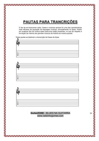 GuitarZONE - BLUES NA GUITARRA
www.celsinhogomes.com
30
PAUTAS PARA TRANCRIÇÕES
O ato de se transcrever solos, frases e músicas sempre foi uma das características
mais eficazes da aquisição da linguagem musical, principalmente no blues. Porém
em qualquer tipo de música estes exercícios estão presentes, no que diz respeito á
formação da maioria dos grandes músicos da história da música popular.
Estas pautas se destinam a transcrição de frases de blues:
 