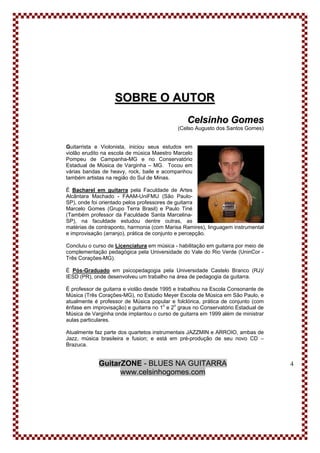 GuitarZONE - BLUES NA GUITARRA
www.celsinhogomes.com
4
SSOOBBRREE OO AAUUTTOORR
CCeellssiinnhhoo GGoommeess
(Celso Augusto dos Santos Gomes)
Guitarrista e Violonista, iniciou seus estudos em
violão erudito na escola de música Maestro Marcelo
Pompeu de Campanha-MG e no Conservatório
Estadual de Música de Varginha – MG. Tocou em
várias bandas de heavy, rock, baile e acompanhou
também artistas na região do Sul de Minas.
É Bacharel em guitarra pela Faculdade de Artes
Alcântara Machado - FAAM-UniFMU (São Paulo-
SP), onde foi orientado pelos professores de guitarra
Marcelo Gomes (Grupo Terra Brasil) e Paulo Tiné
(Também professor da Faculdade Santa Marcelina-
SP), na faculdade estudou dentre outras, as
matérias de contraponto, harmonia (com Marisa Ramires), linguagem instrumental
e improvisação (arranjo), prática de conjunto e percepção.
Concluiu o curso de Licenciatura em música - habilitação em guitarra por meio de
complementação pedagógica pela Universidade do Vale do Rio Verde (UninCor -
Três Corações-MG).
É Pós-Graduado em psicopedagogia pela Universidade Castelo Branco (RJ)/
IESD (PR), onde desenvolveu um trabalho na área de pedagogia da guitarra.
É professor de guitarra e violão desde 1995 e trabalhou na Escola Consonante de
Música (Três Corações-MG), no Estúdio Meyer Escola de Música em São Paulo, e
atualmente é professor de Música popular e folclórica, prática de conjunto (com
ênfase em improvisação) e guitarra no 1o
e 2o
graus no Conservatório Estadual de
Música de Varginha onde implantou o curso de guitarra em 1999 além de ministrar
aulas particulares.
Atualmente faz parte dos quartetos instrumentais JAZZMIN e ARROIO, ambas de
Jazz, música brasileira e fusion; e está em pré-produção de seu novo CD –
Brazuca.
 