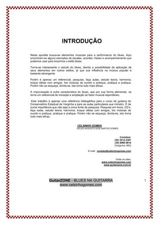 GuitarZONE - BLUES NA GUITARRA
www.celsinhogomes.com
7
INTRODUÇÃO
.
Nesta apostila busca-se elementos musicais para a performance do blues. Aqui
encontram-se alguns exemplos de escalas, acordes, frases e acompanhamento que
podemos usar para tocarmos o estilo blues.
Torna-se interessante o estudo do blues, devido a possibilidade de aplicação de
seus elementos em outros estilos, já que sua influência na música popular é
bastante abrangente.
Porém é apenas um referencial, pesquise, faça aulas, estude teoria, harmonia,
troque idéias com amigos, tire músicas de ouvido e pratique, pratique e pratique.
Porém não se esqueça, divirta-se, isto torna tudo mais eficaz.
A improvisação é outra característica do blues, que por sua forma elementar, se
torna um referencial de iniciação e ampliação do fazer musical espontâneo.
Este trabalho é apenas uma referência bibliogárfica para o curso de guitarra do
Conservatório Estadual de Varginha e para as aulas particulares que ministro. É de
suma importância que não seja a única fonte de pesquisa. Pesquise em livros, CD’s,
faça aulas, estude teoria, harmonia, troque idéias com amigos, tire músicas de
ouvido e pratique, pratique e pratique. Porém não se esqueça, divirta-se, isto torna
tudo mais eficaz.
CELSINHO GOMES
CELSO AUGUSTO DOS SANTOS GOMES
Contatos:
(35) 3212-3387
(35) 9989 9810
(Varginha- MG)
E-mail: contato@celsinhogomes.com
Visite os sites:
www.celsinhogomes.com
www.guitarzone.com.br
 