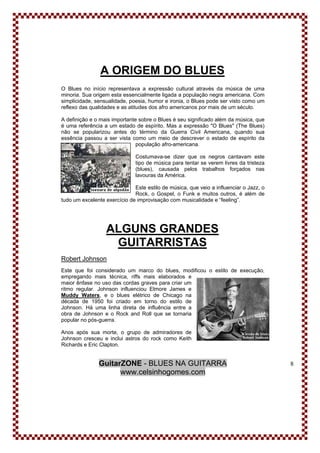 GuitarZONE - BLUES NA GUITARRA
www.celsinhogomes.com
8
A ORIGEM DO BLUES
O Blues no início representava a expressão cultural através da música de uma
minoria. Sua origem esta essencialmente ligada a população negra americana. Com
simplicidade, sensualidade, poesia, humor e ironia, o Blues pode ser visto como um
reflexo das qualidades e as atitudes dos afro americanos por mais de um século.
A definição e o mais importante sobre o Blues é seu significado além da música, que
é uma referência a um estado de espírito. Mas a expressão "O Blues" (The Blues)
não se popularizou antes do término da Guerra Civil Americana, quando sua
essência passou a ser vista como um meio de descrever o estado de espírito da
população afro-americana.
Costumava-se dizer que os negros cantavam este
tipo de música para tentar se verem livres da tristeza
(blues), causada pelos trabalhos forçados nas
lavouras da América.
Este estilo de música, que veio a influenciar o Jazz, o
Rock, o Gospel, o Funk e muitos outros, é além de
tudo um excelente exercício de improvisação com musicalidade e “feeling”.
ALGUNS GRANDES
GUITARRISTAS
Robert Johnson
Este que foi considerado um marco do blues, modificou o estilo de execução,
empregando mais técnica, riffs mais elaborados e
maior ênfase no uso das cordas graves para criar um
ritmo regular. Johnson influenciou Elmore James e
Muddy Waters, e o blues elétrico de Chicago na
década de 1950 foi criado em torno do estilo de
Johnson. Há uma linha direta de influência entre a
obra de Johnson e o Rock and Roll que se tornaria
popular no pós-guerra.
Anos após sua morte, o grupo de admiradores de
Johnson cresceu e inclui astros do rock como Keith
Richards e Eric Clapton.
 