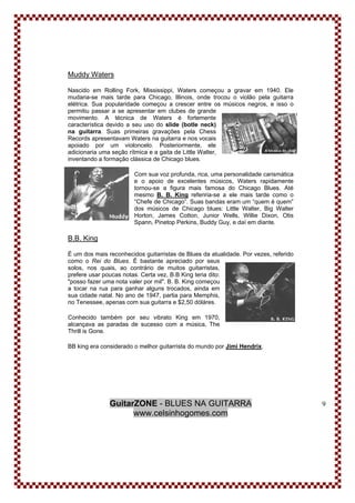 GuitarZONE - BLUES NA GUITARRA
www.celsinhogomes.com
9
Muddy Waters
Nascido em Rolling Fork, Mississippi, Waters começou a gravar em 1940. Ele
mudaria-se mais tarde para Chicago, Illinois, onde trocou o violão pela guitarra
elétrica. Sua popularidade começou a crescer entre os músicos negros, e isso o
permitiu passar a se apresentar em clubes de grande
movimento. A técnica de Waters é fortemente
característica devido a seu uso do slide (botle neck)
na guitarra. Suas primeiras gravações pela Chess
Records apresentavam Waters na guitarra e nos vocais
apoiado por um violoncelo. Posteriormente, ele
adicionaria uma seção rítmica e a gaita de Little Walter,
inventando a formação clássica de Chicago blues.
Com sua voz profunda, rica, uma personalidade carismática
e o apoio de excelentes músicos, Waters rapidamente
tornou-se a figura mais famosa do Chicago Blues. Até
mesmo B. B. King referiria-se a ele mais tarde como o
“Chefe de Chicago”. Suas bandas eram um “quem é quem”
dos músicos de Chicago blues: Little Walter, Big Walter
Horton, James Cotton, Junior Wells, Willie Dixon, Otis
Spann, Pinetop Perkins, Buddy Guy, e daí em diante.
B.B. King
É um dos mais reconhecidos guitarristas de Blues da atualidade. Por vezes, referido
como o Rei do Blues. É bastante apreciado por seus
solos, nos quais, ao contrário de muitos guitarristas,
prefere usar poucas notas. Certa vez, B.B King teria dito:
"posso fazer uma nota valer por mil". B. B. King começou
a tocar na rua para ganhar alguns trocados, ainda em
sua cidade natal. No ano de 1947, partia para Memphis,
no Tenessee, apenas com sua guitarra e $2,50 dóláres.
Conhecido também por seu vibrato King em 1970,
alcançava as paradas de sucesso com a música, The
Thrill is Gone.
BB king era considerado o melhor guitarrista do mundo por Jimi Hendrix.
 