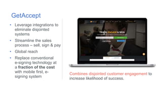Combines disjointed customer engagement to
increase likelihood of success.
GetAccept
• Leverage integrations to
eliminate disjointed
systems
• Streamline the sales
process – sell, sign & pay
• Global reach
• Replace conventional
e-signing technology at
a fraction of the cost
with mobile first, e-
signing system
 
