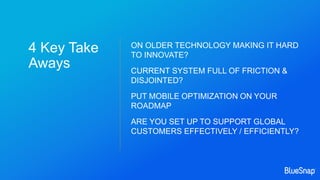4 Key Take
Aways
ON OLDER TECHNOLOGY MAKING IT HARD
TO INNOVATE?
CURRENT SYSTEM FULL OF FRICTION &
DISJOINTED?
PUT MOBILE OPTIMIZATION ON YOUR
ROADMAP
ARE YOU SET UP TO SUPPORT GLOBAL
CUSTOMERS EFFECTIVELY / EFFICIENTLY?
 
