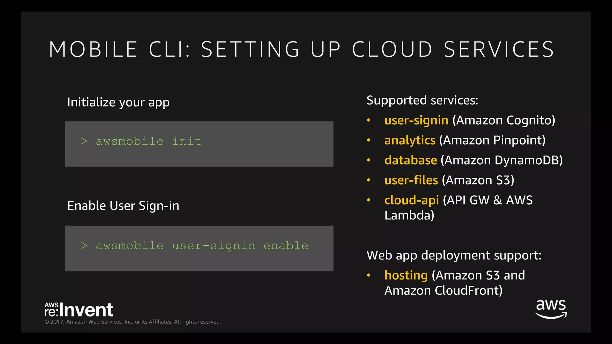 © 2017, Amazon Web Services, Inc. or its Affiliates. All rights reserved.
MOBILE CLI: SETTING UP CLOUD SERVICES
> awsmobile init
> awsmobile user-signin enable
Initialize your app
Enable User Sign-in
Supported services:
• user-signin (Amazon Cognito)
• analytics (Amazon Pinpoint)
• database (Amazon DynamoDB)
• user-files (Amazon S3)
• cloud-api (API GW & AWS
Lambda)
Web app deployment support:
• hosting (Amazon S3 and
Amazon CloudFront)
 