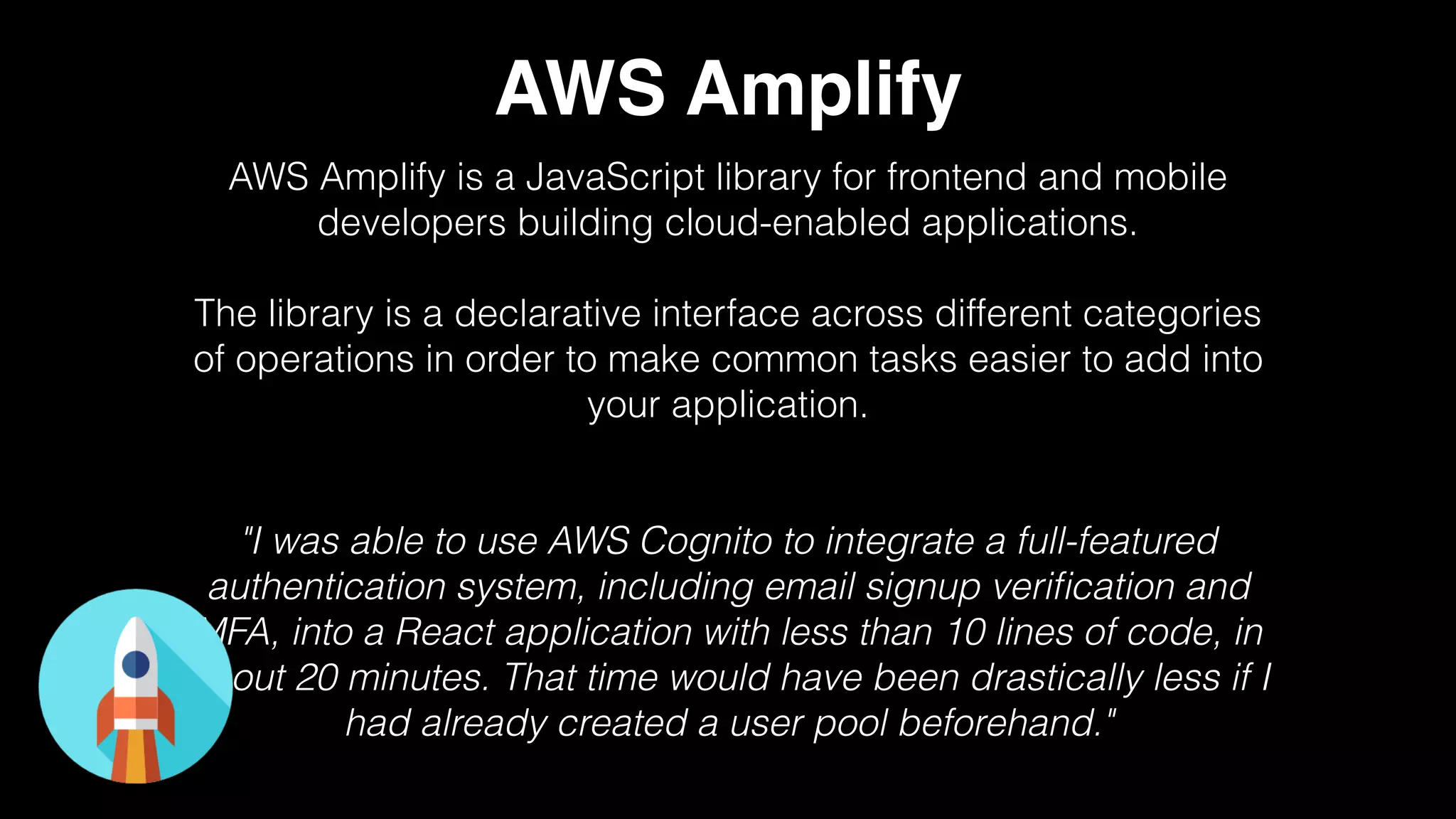 AWS Amplify
AWS Amplify is a JavaScript library for frontend and mobile
developers building cloud-enabled applications.
The library is a declarative interface across different categories
of operations in order to make common tasks easier to add into
your application.
"I was able to use AWS Cognito to integrate a full-featured
authentication system, including email signup veriﬁcation and
MFA, into a React application with less than 10 lines of code, in
about 20 minutes. That time would have been drastically less if I
had already created a user pool beforehand."
 