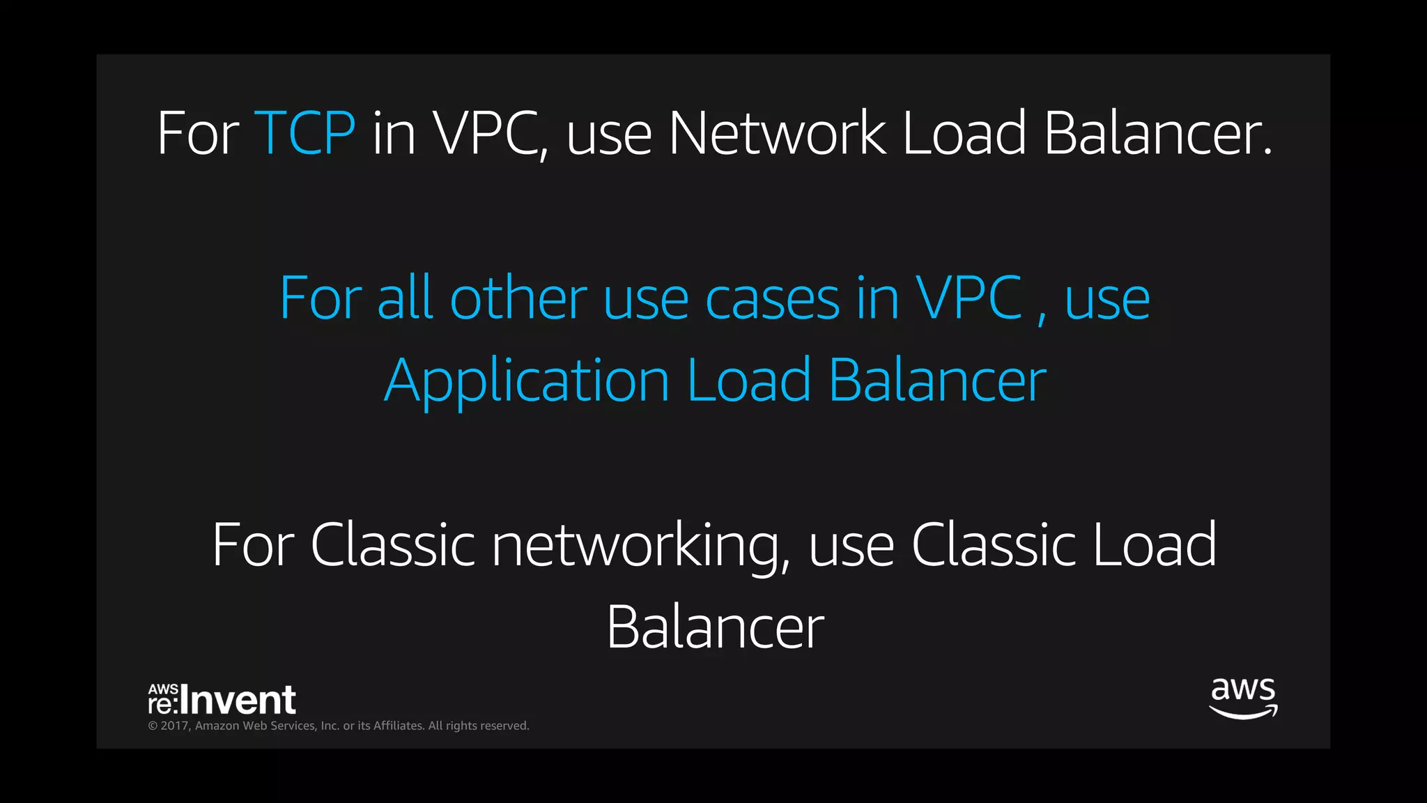 © 2017, Amazon Web Services, Inc. or its Affiliates. All rights reserved.
For TCP in VPC, use Network Load Balancer.
For all other use cases in VPC , use
Application Load Balancer
For Classic networking, use Classic Load
Balancer
 