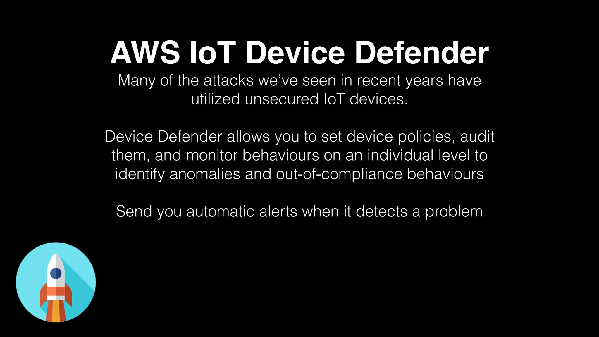 AWS IoT Device Defender
Many of the attacks we’ve seen in recent years have
utilized unsecured IoT devices.
Device Defender allows you to set device policies, audit
them, and monitor behaviours on an individual level to
identify anomalies and out-of-compliance behaviours
Send you automatic alerts when it detects a problem
 