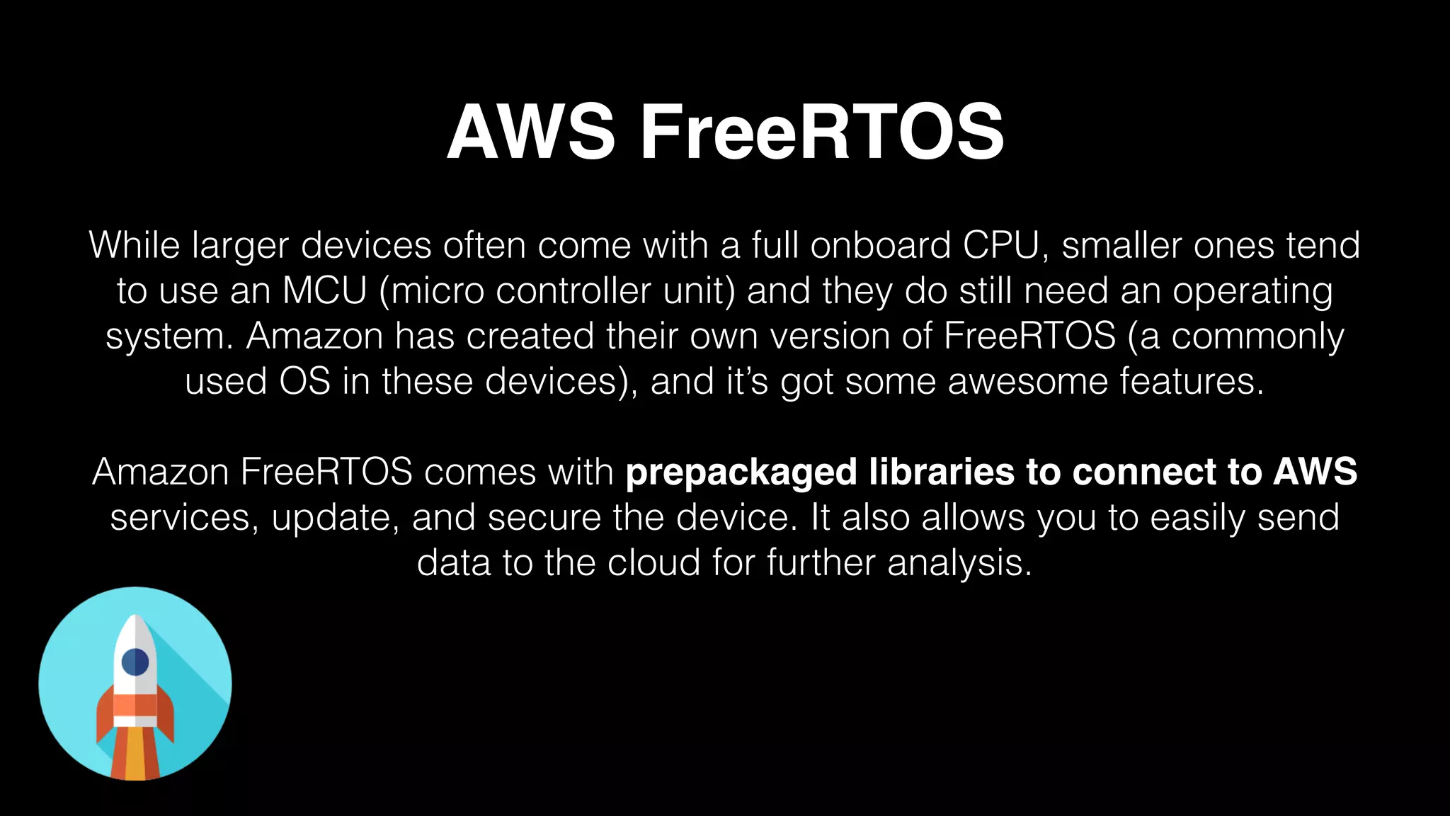 AWS FreeRTOS
While larger devices often come with a full onboard CPU, smaller ones tend
to use an MCU (micro controller unit) and they do still need an operating
system. Amazon has created their own version of FreeRTOS (a commonly
used OS in these devices), and it’s got some awesome features.
Amazon FreeRTOS comes with prepackaged libraries to connect to AWS
services, update, and secure the device. It also allows you to easily send
data to the cloud for further analysis.
 