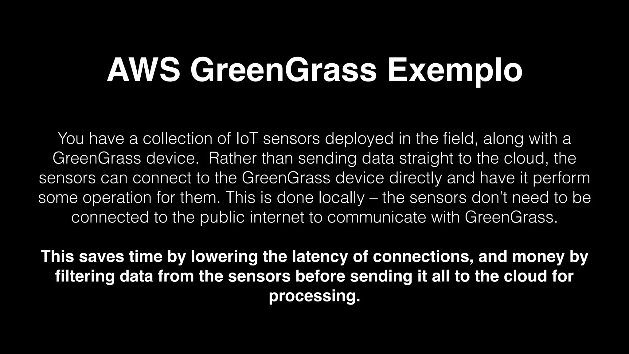 AWS GreenGrass Exemplo
You have a collection of IoT sensors deployed in the ﬁeld, along with a
GreenGrass device. Rather than sending data straight to the cloud, the
sensors can connect to the GreenGrass device directly and have it perform
some operation for them. This is done locally – the sensors don’t need to be
connected to the public internet to communicate with GreenGrass.
This saves time by lowering the latency of connections, and money by
ﬁltering data from the sensors before sending it all to the cloud for
processing.
 