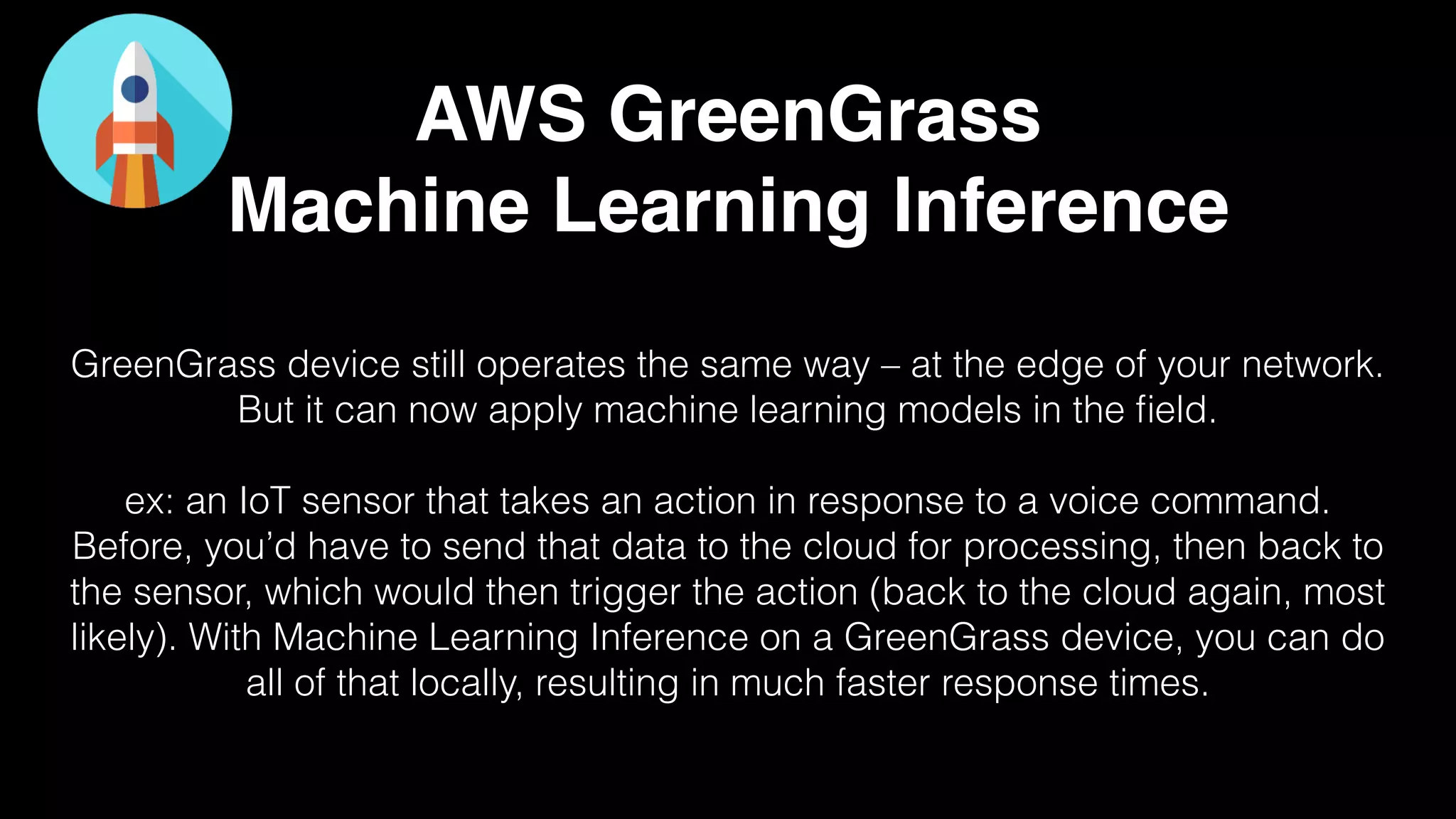 AWS GreenGrass
Machine Learning Inference
GreenGrass device still operates the same way – at the edge of your network.
But it can now apply machine learning models in the ﬁeld.
ex: an IoT sensor that takes an action in response to a voice command.
Before, you’d have to send that data to the cloud for processing, then back to
the sensor, which would then trigger the action (back to the cloud again, most
likely). With Machine Learning Inference on a GreenGrass device, you can do
all of that locally, resulting in much faster response times.
 
