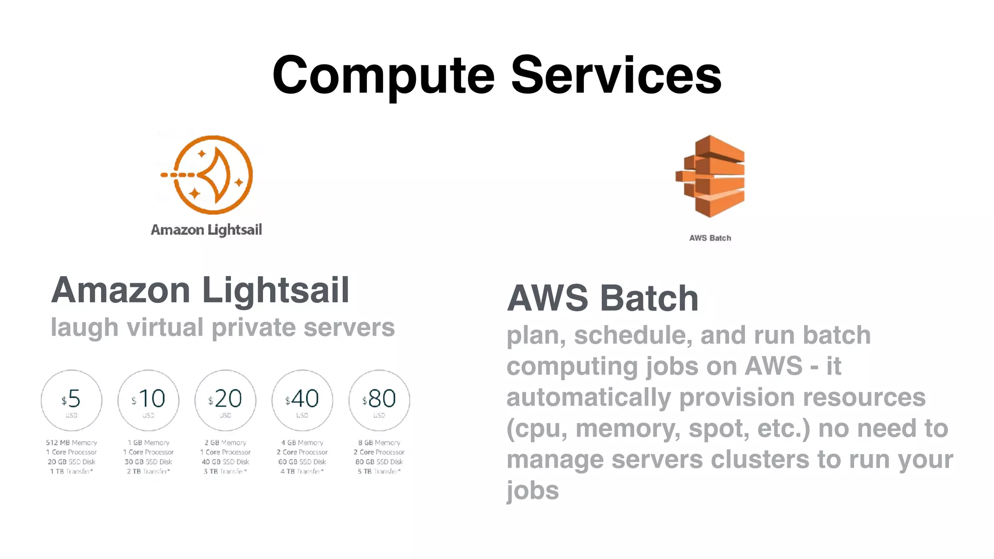 Compute Services
AWS Batch
plan, schedule, and run batch
computing jobs on AWS - it
automatically provision resources
(cpu, memory, spot, etc.) no need to
manage servers clusters to run your
jobs
Amazon Lightsail
laugh virtual private servers
 
