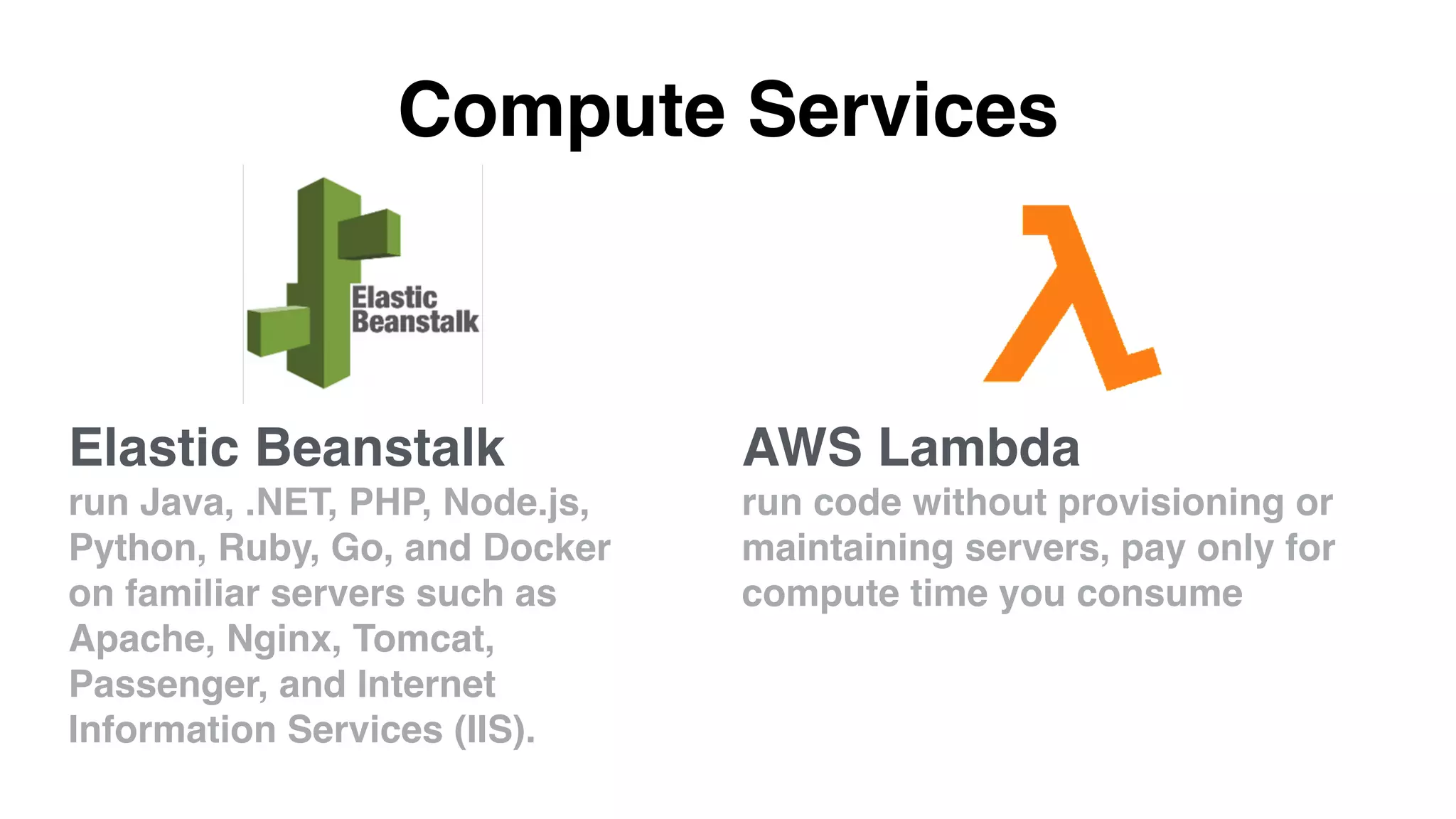 Compute Services
AWS Lambda
run code without provisioning or
maintaining servers, pay only for
compute time you consume
Elastic Beanstalk
run Java, .NET, PHP, Node.js,
Python, Ruby, Go, and Docker
on familiar servers such as
Apache, Nginx, Tomcat,
Passenger, and Internet
Information Services (IIS).
 
