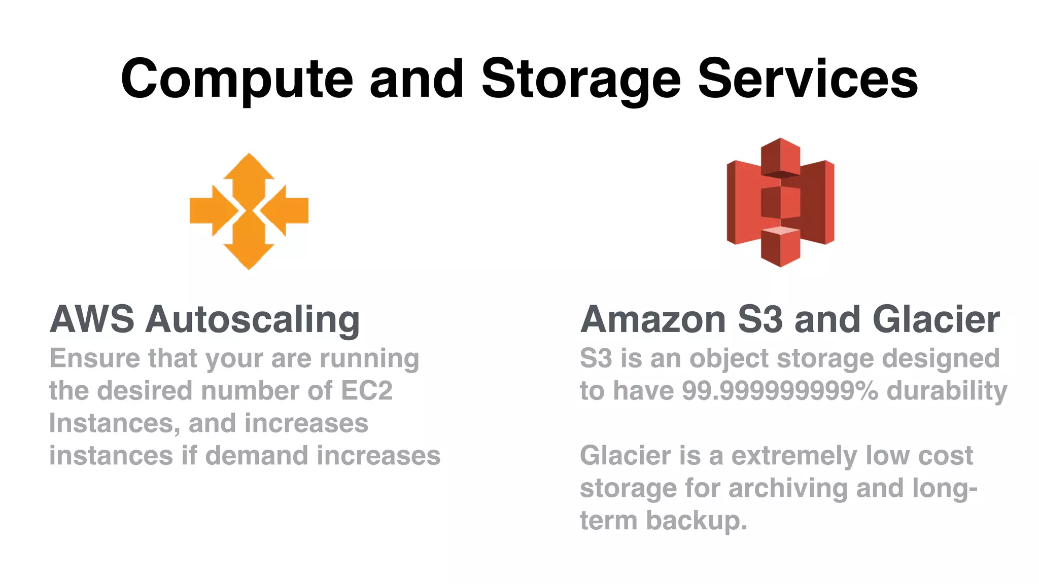 Compute and Storage Services
Amazon S3 and Glacier
S3 is an object storage designed
to have 99.999999999% durability
Glacier is a extremely low cost
storage for archiving and long-
term backup.
AWS Autoscaling
Ensure that your are running
the desired number of EC2
Instances, and increases
instances if demand increases
 