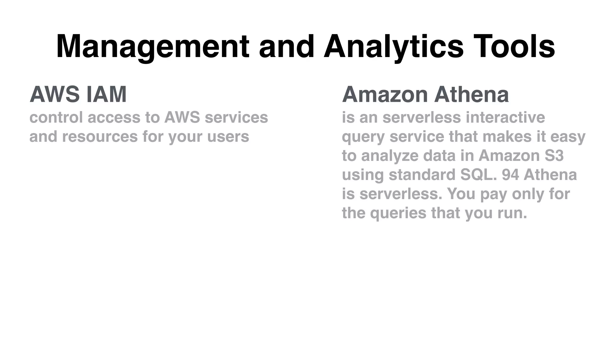 Management and Analytics Tools
Amazon Athena
is an serverless interactive
query service that makes it easy
to analyze data in Amazon S3
using standard SQL. 94 Athena
is serverless. You pay only for
the queries that you run.
AWS IAM
control access to AWS services
and resources for your users
 