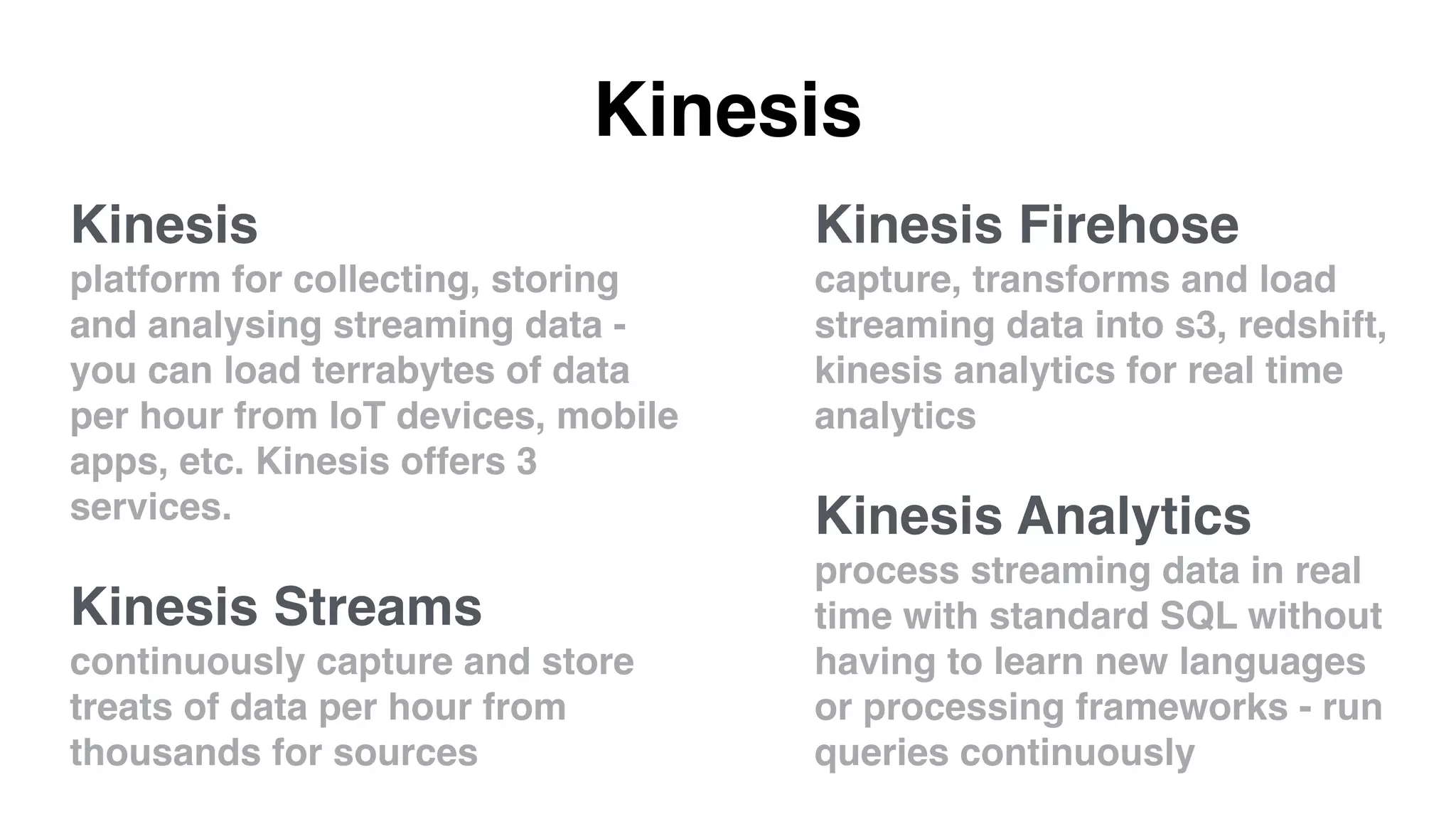 Kinesis
Kinesis Firehose
capture, transforms and load
streaming data into s3, redshift,
kinesis analytics for real time
analytics
Kinesis Analytics
process streaming data in real
time with standard SQL without
having to learn new languages
or processing frameworks - run
queries continuously
Kinesis
platform for collecting, storing
and analysing streaming data -
you can load terrabytes of data
per hour from IoT devices, mobile
apps, etc. Kinesis offers 3
services.
Kinesis Streams
continuously capture and store
treats of data per hour from
thousands for sources
 