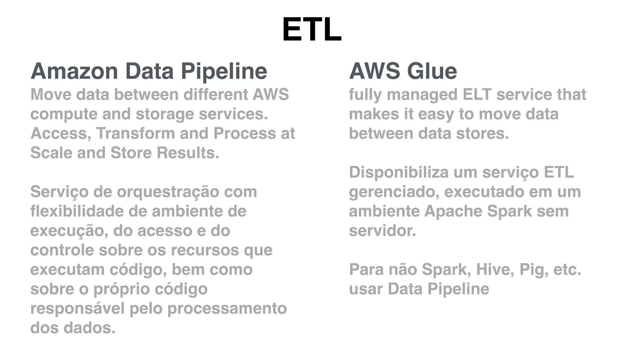 ETL
AWS Glue
fully managed ELT service that
makes it easy to move data
between data stores.
Disponibiliza um serviço ETL
gerenciado, executado em um
ambiente Apache Spark sem
servidor.
Para não Spark, Hive, Pig, etc.
usar Data Pipeline
Amazon Data Pipeline
Move data between different AWS
compute and storage services.
Access, Transform and Process at
Scale and Store Results.
Serviço de orquestração com
ﬂexibilidade de ambiente de
execução, do acesso e do
controle sobre os recursos que
executam código, bem como
sobre o próprio código
responsável pelo processamento
dos dados.
 